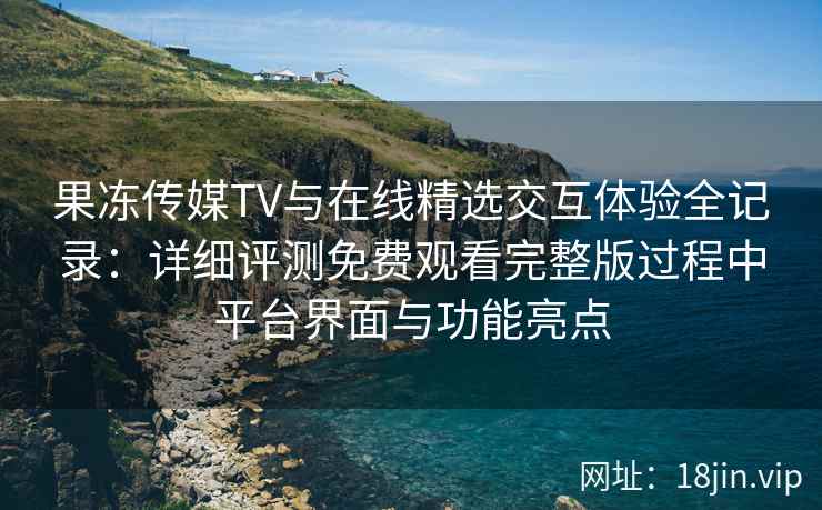 果冻传媒TV与在线精选交互体验全记录：详细评测免费观看完整版过程中平台界面与功能亮点