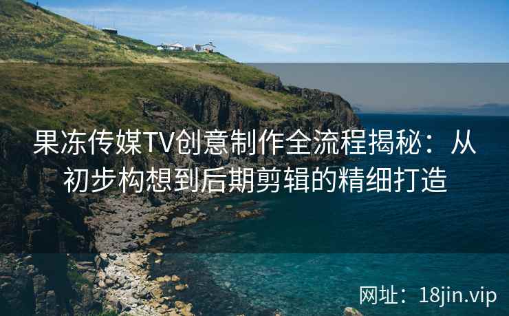 果冻传媒TV创意制作全流程揭秘：从初步构想到后期剪辑的精细打造