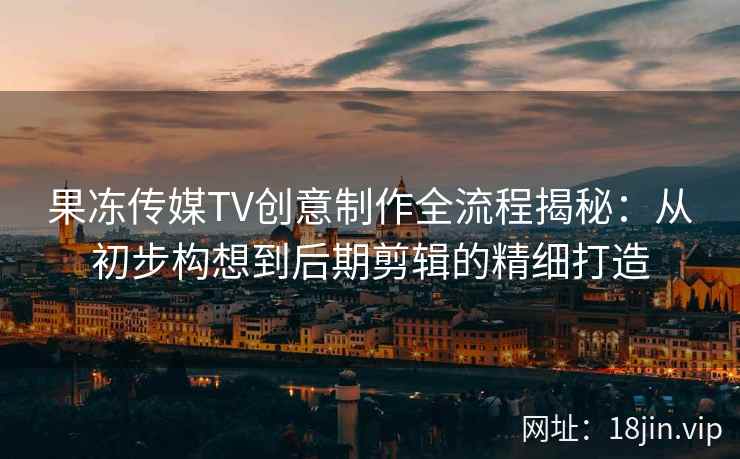 果冻传媒TV创意制作全流程揭秘：从初步构想到后期剪辑的精细打造