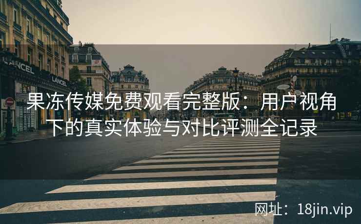果冻传媒免费观看完整版：用户视角下的真实体验与对比评测全记录