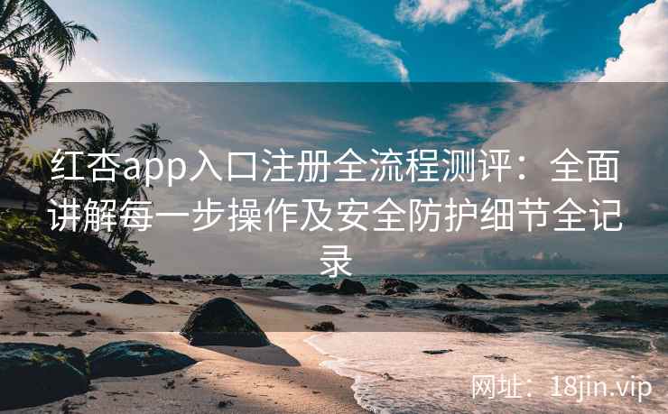 红杏app入口注册全流程测评：全面讲解每一步操作及安全防护细节全记录