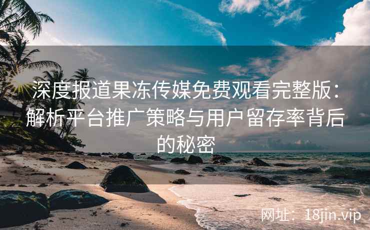 深度报道果冻传媒免费观看完整版：解析平台推广策略与用户留存率背后的秘密