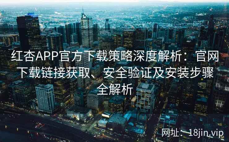 红杏APP官方下载策略深度解析：官网下载链接获取、安全验证及安装步骤全解析