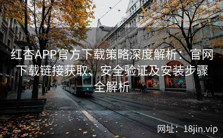 红杏APP官方下载策略深度解析：官网下载链接获取、安全验证及安装步骤全解析