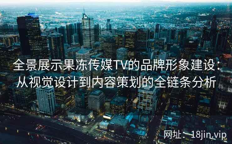 全景展示果冻传媒TV的品牌形象建设：从视觉设计到内容策划的全链条分析