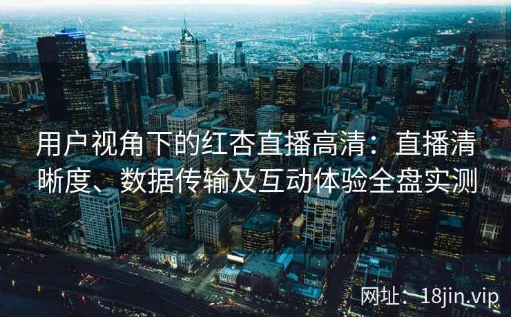 用户视角下的红杏直播高清：直播清晰度、数据传输及互动体验全盘实测