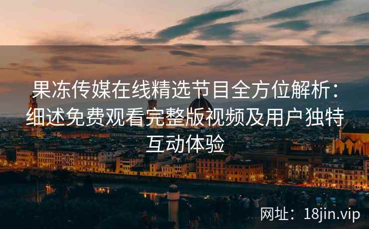 果冻传媒在线精选节目全方位解析：细述免费观看完整版视频及用户独特互动体验