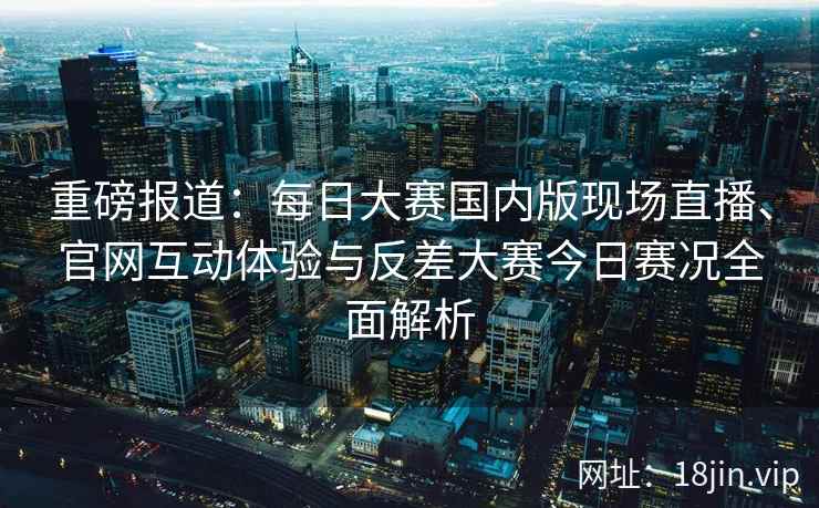 重磅报道：每日大赛国内版现场直播、官网互动体验与反差大赛今日赛况全面解析
