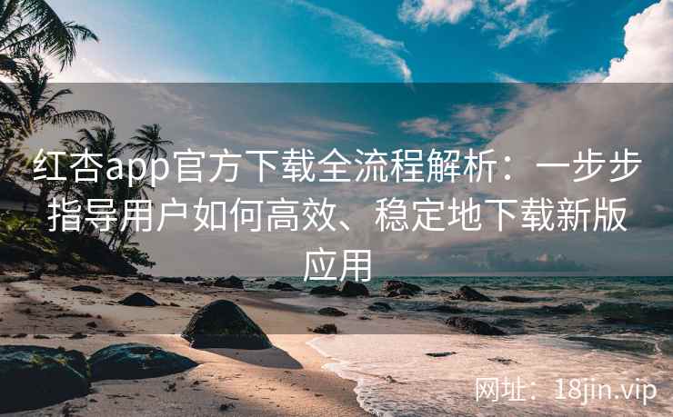 红杏app官方下载全流程解析：一步步指导用户如何高效、稳定地下载新版应用