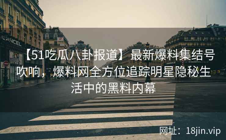 【51吃瓜八卦报道】最新爆料集结号吹响，爆料网全方位追踪明星隐秘生活中的黑料内幕