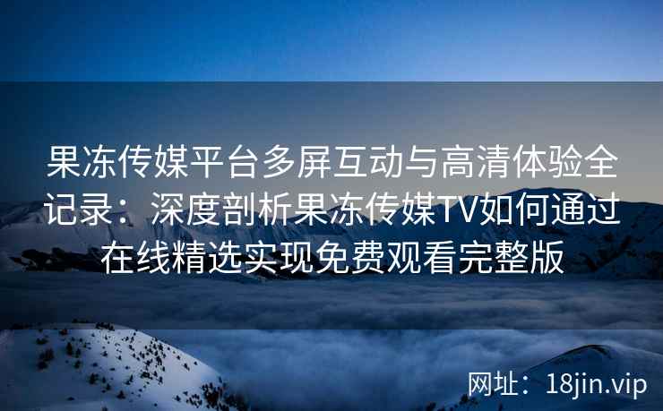 果冻传媒平台多屏互动与高清体验全记录：深度剖析果冻传媒TV如何通过在线精选实现免费观看完整版