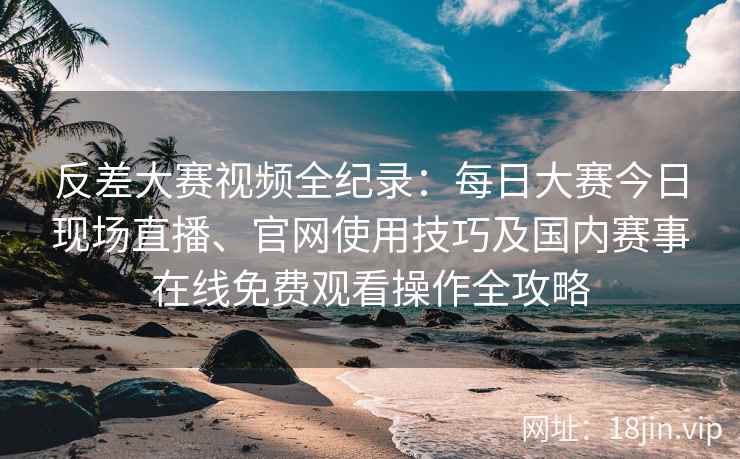 反差大赛视频全纪录：每日大赛今日现场直播、官网使用技巧及国内赛事在线免费观看操作全攻略