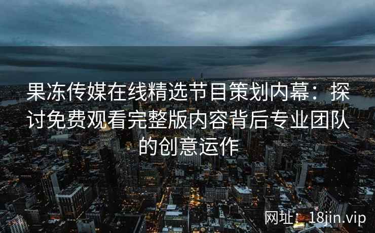 果冻传媒在线精选节目策划内幕：探讨免费观看完整版内容背后专业团队的创意运作
