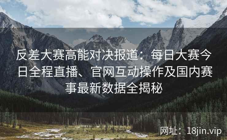 反差大赛高能对决报道：每日大赛今日全程直播、官网互动操作及国内赛事最新数据全揭秘