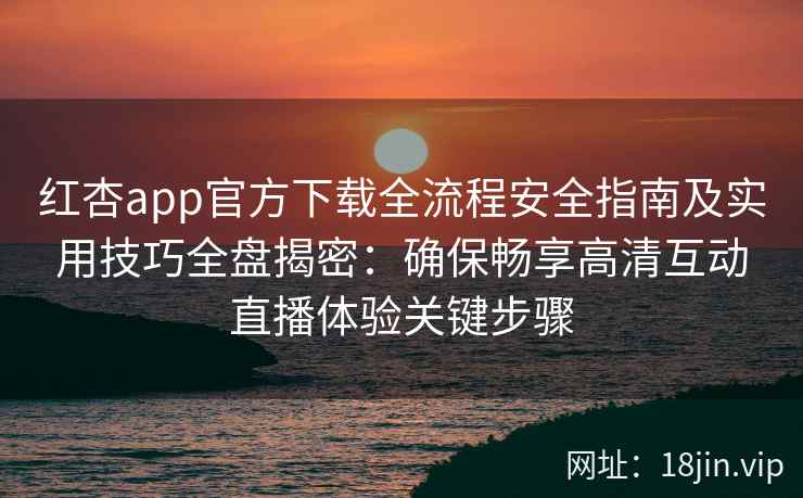 红杏app官方下载全流程安全指南及实用技巧全盘揭密：确保畅享高清互动直播体验关键步骤