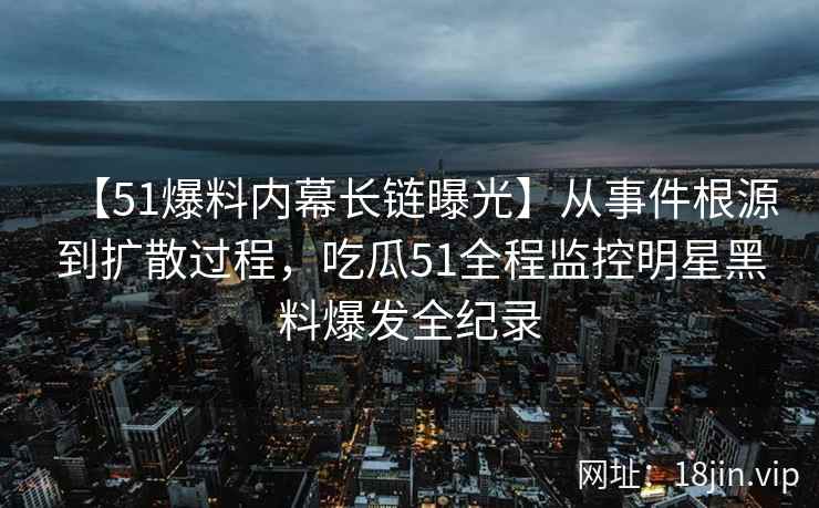 【51爆料内幕长链曝光】从事件根源到扩散过程，吃瓜51全程监控明星黑料爆发全纪录