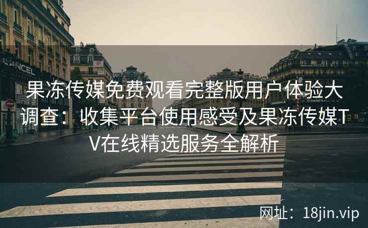 果冻传媒免费观看完整版用户体验大调查：收集平台使用感受及果冻传媒TV在线精选服务全解析
