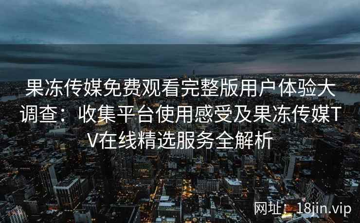 果冻传媒免费观看完整版用户体验大调查：收集平台使用感受及果冻传媒TV在线精选服务全解析