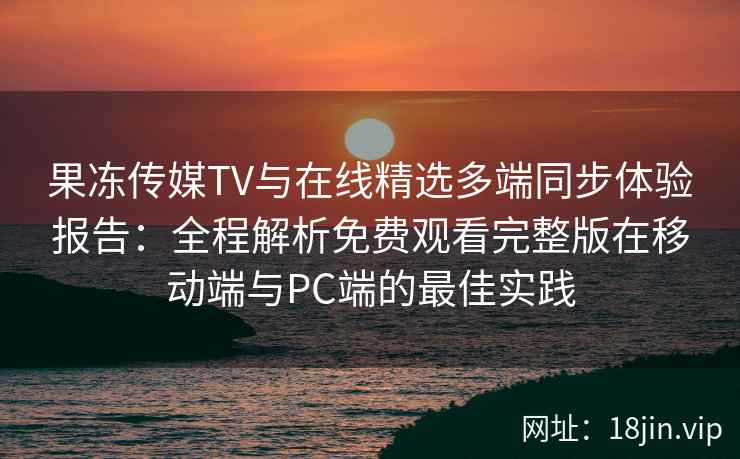 果冻传媒TV与在线精选多端同步体验报告：全程解析免费观看完整版在移动端与PC端的最佳实践