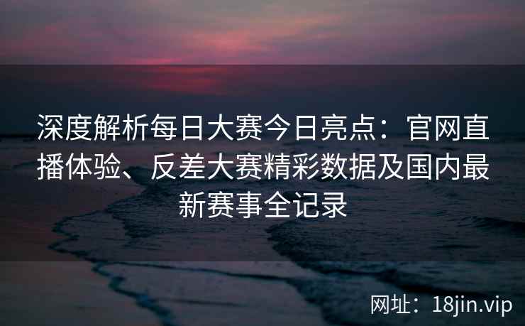 深度解析每日大赛今日亮点：官网直播体验、反差大赛精彩数据及国内最新赛事全记录