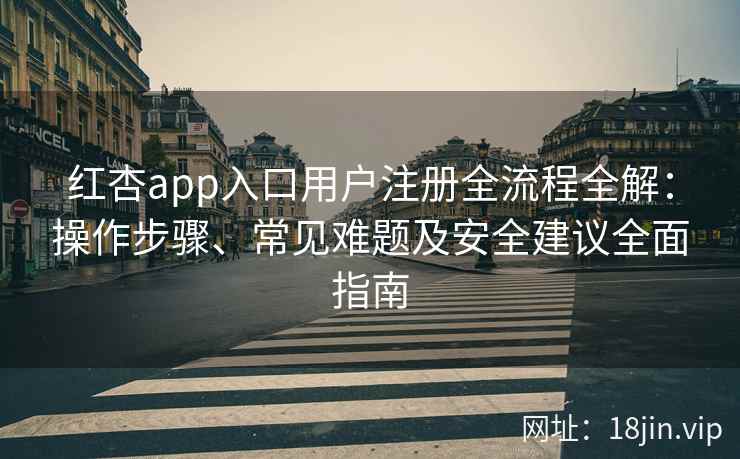 红杏app入口用户注册全流程全解：操作步骤、常见难题及安全建议全面指南