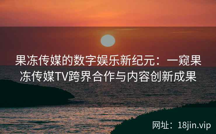果冻传媒的数字娱乐新纪元：一窥果冻传媒TV跨界合作与内容创新成果