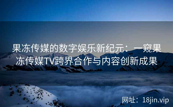 果冻传媒的数字娱乐新纪元：一窥果冻传媒TV跨界合作与内容创新成果