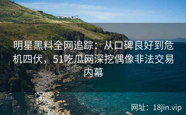 明星黑料全网追踪：从口碑良好到危机四伏，51吃瓜网深挖偶像非法交易内幕