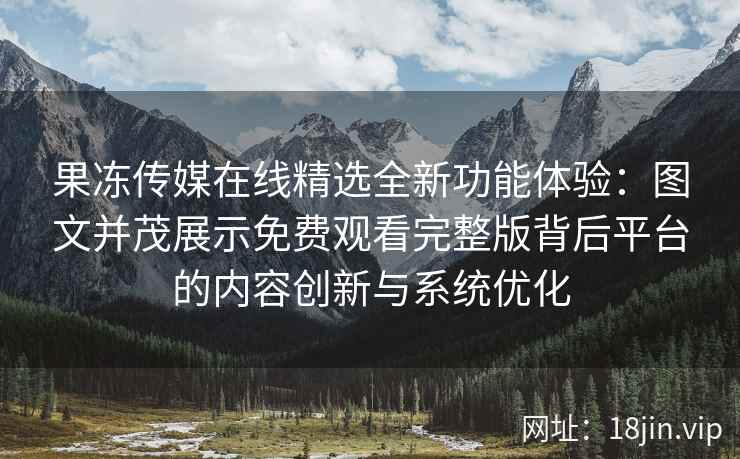 果冻传媒在线精选全新功能体验：图文并茂展示免费观看完整版背后平台的内容创新与系统优化