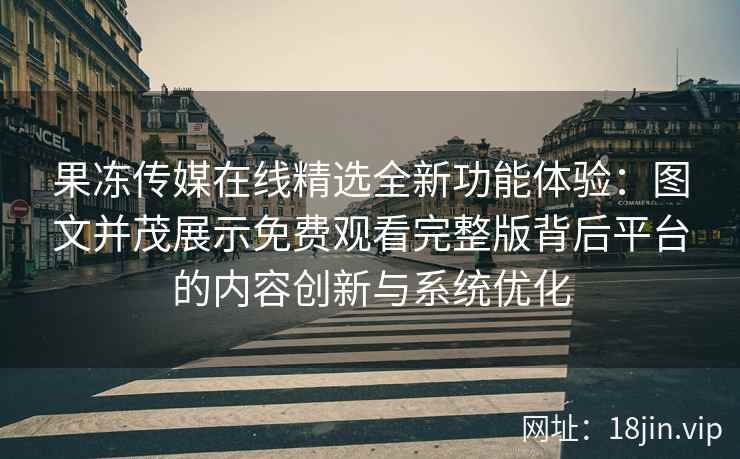 果冻传媒在线精选全新功能体验：图文并茂展示免费观看完整版背后平台的内容创新与系统优化