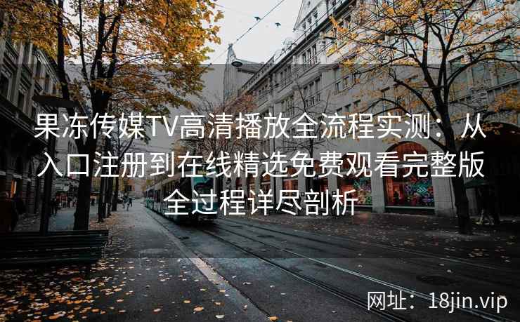 果冻传媒TV高清播放全流程实测：从入口注册到在线精选免费观看完整版全过程详尽剖析