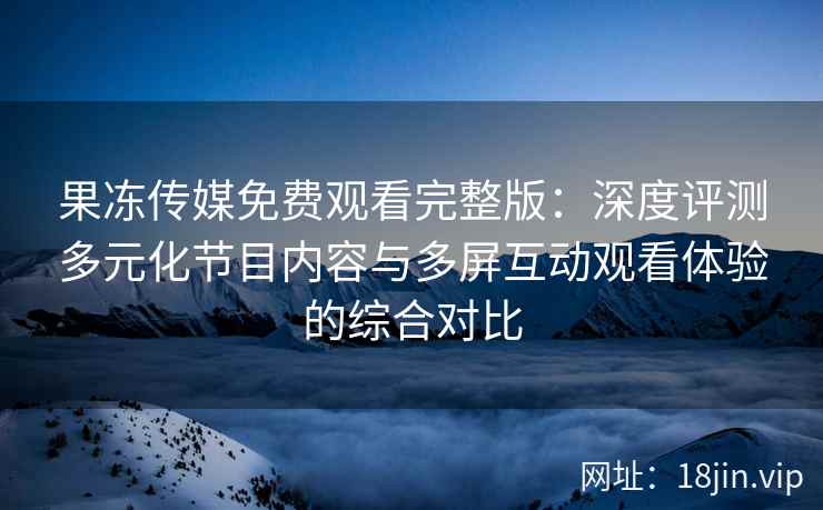 果冻传媒免费观看完整版：深度评测多元化节目内容与多屏互动观看体验的综合对比