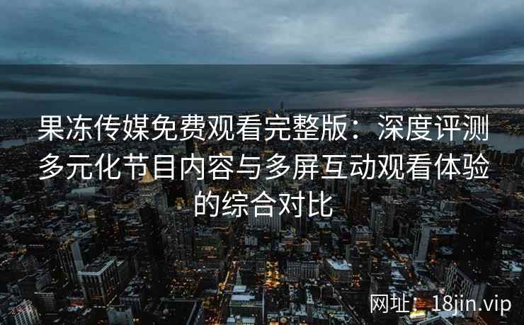果冻传媒免费观看完整版：深度评测多元化节目内容与多屏互动观看体验的综合对比