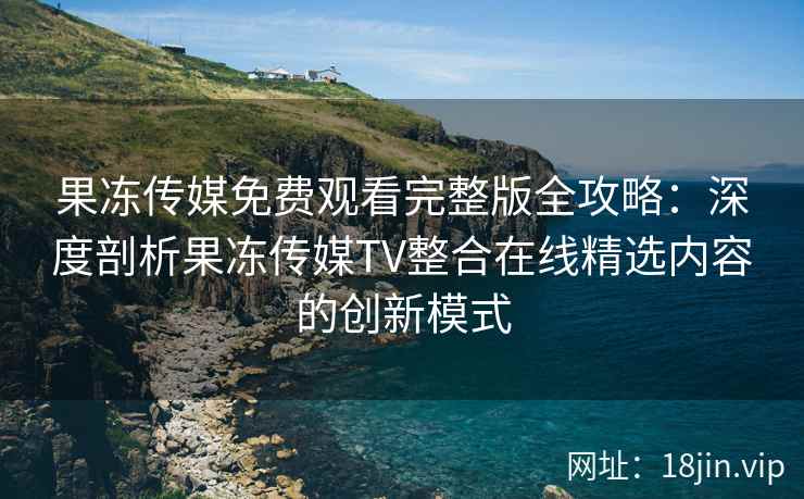 果冻传媒免费观看完整版全攻略：深度剖析果冻传媒TV整合在线精选内容的创新模式