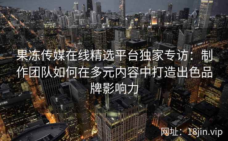 果冻传媒在线精选平台独家专访：制作团队如何在多元内容中打造出色品牌影响力