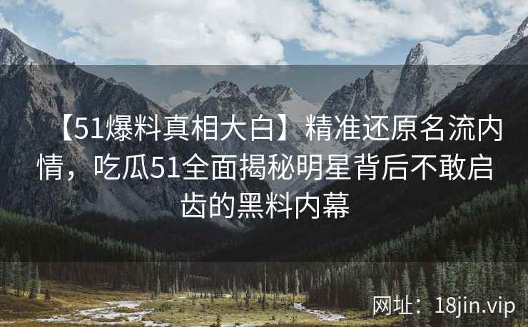 【51爆料真相大白】精准还原名流内情，吃瓜51全面揭秘明星背后不敢启齿的黑料内幕