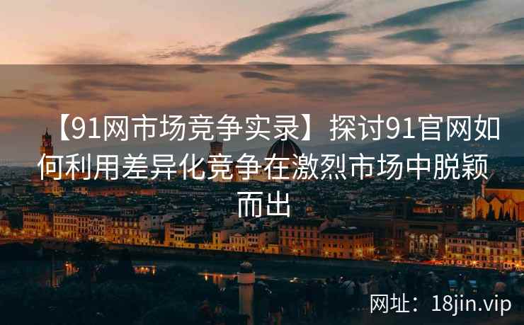 【91网市场竞争实录】探讨91官网如何利用差异化竞争在激烈市场中脱颖而出