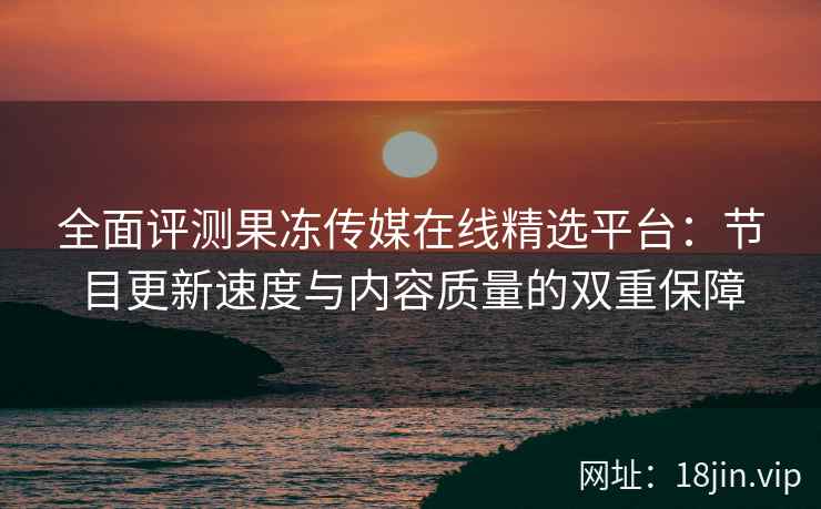 全面评测果冻传媒在线精选平台：节目更新速度与内容质量的双重保障