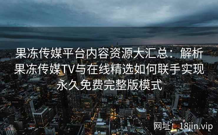 果冻传媒平台内容资源大汇总：解析果冻传媒TV与在线精选如何联手实现永久免费完整版模式