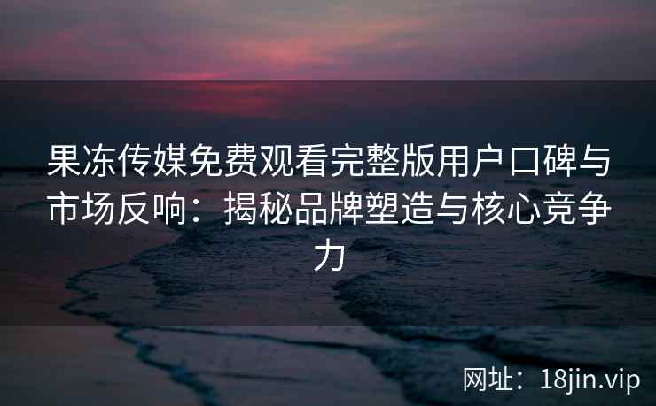 果冻传媒免费观看完整版用户口碑与市场反响：揭秘品牌塑造与核心竞争力