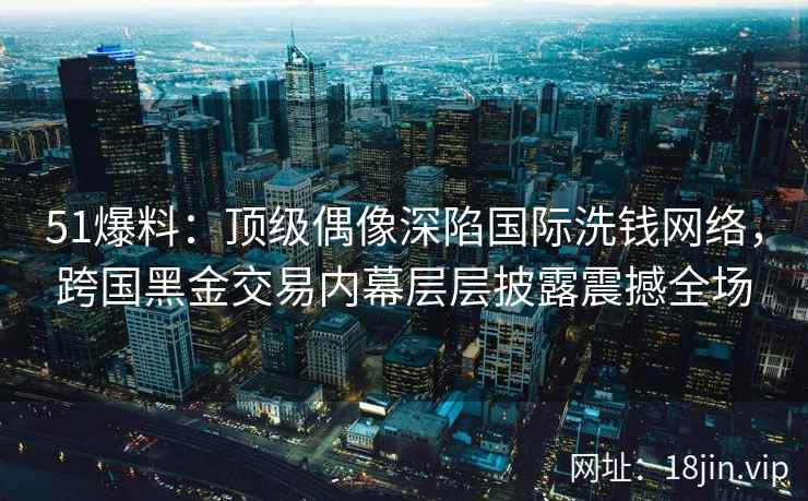 51爆料：顶级偶像深陷国际洗钱网络，跨国黑金交易内幕层层披露震撼全场