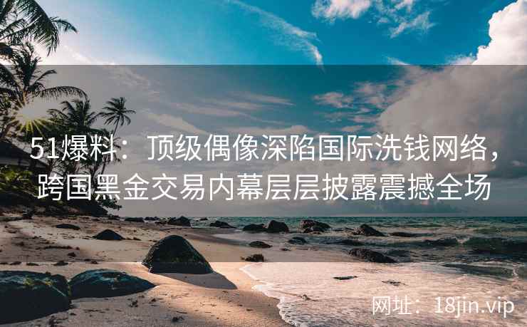 51爆料：顶级偶像深陷国际洗钱网络，跨国黑金交易内幕层层披露震撼全场