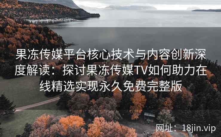果冻传媒平台核心技术与内容创新深度解读：探讨果冻传媒TV如何助力在线精选实现永久免费完整版