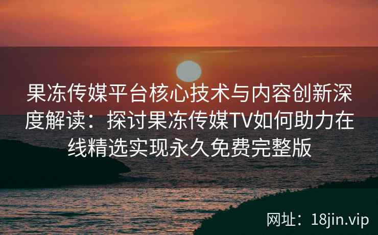 果冻传媒平台核心技术与内容创新深度解读：探讨果冻传媒TV如何助力在线精选实现永久免费完整版