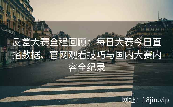 反差大赛全程回顾：每日大赛今日直播数据、官网观看技巧与国内大赛内容全纪录