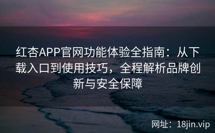 红杏APP官网功能体验全指南：从下载入口到使用技巧，全程解析品牌创新与安全保障