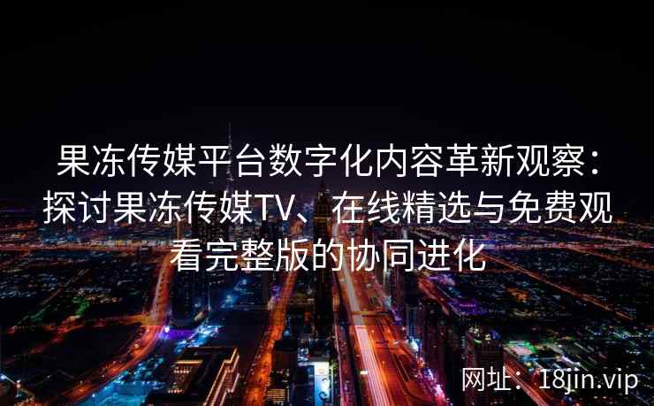 果冻传媒平台数字化内容革新观察：探讨果冻传媒TV、在线精选与免费观看完整版的协同进化