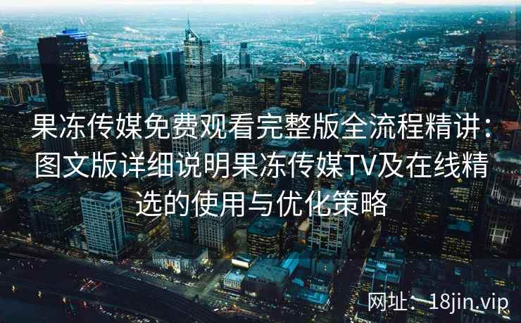 果冻传媒免费观看完整版全流程精讲：图文版详细说明果冻传媒TV及在线精选的使用与优化策略
