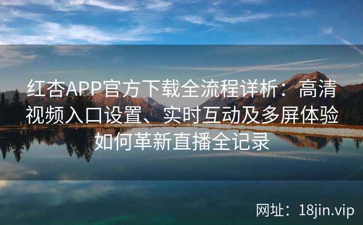 红杏APP官方下载全流程详析：高清视频入口设置、实时互动及多屏体验如何革新直播全记录