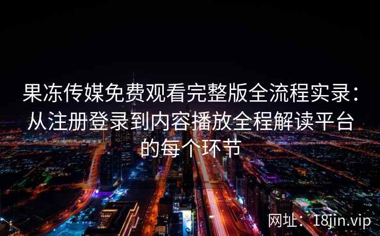 果冻传媒免费观看完整版全流程实录：从注册登录到内容播放全程解读平台的每个环节